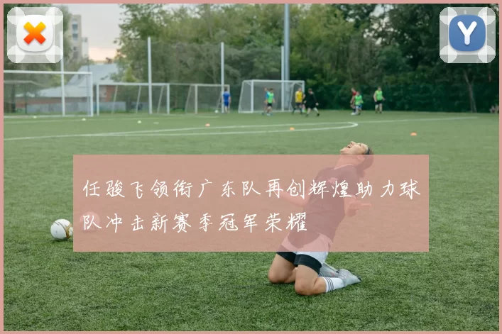 任骏飞领衔广东队再创辉煌助力球队冲击新赛季冠军荣耀