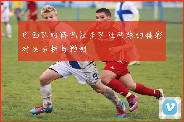 巴西队对阵巴拉圭队让两球的精彩对决分析与预测