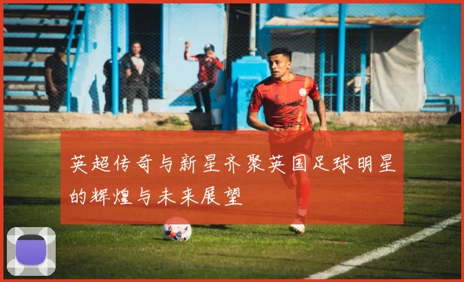 英超传奇与新星齐聚英国足球明星的辉煌与未来展望