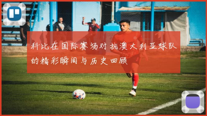科比在国际赛场对抗澳大利亚球队的精彩瞬间与历史回顾