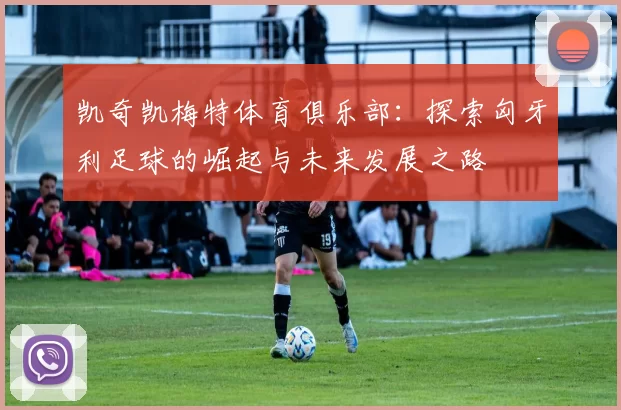 凯奇凯梅特体育俱乐部：探索匈牙利足球的崛起与未来发展之路