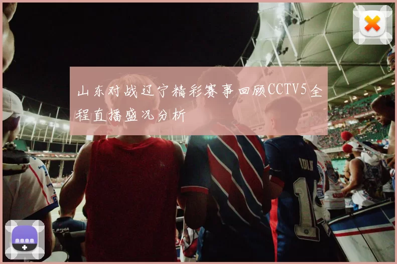 山东对战辽宁精彩赛事回顾CCTV5全程直播盛况分析