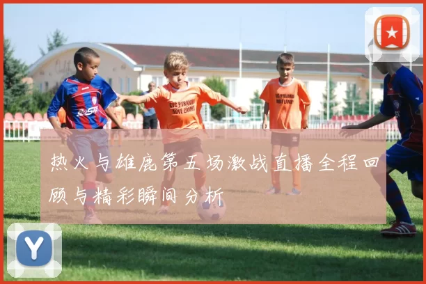 热火与雄鹿第五场激战直播全程回顾与精彩瞬间分析