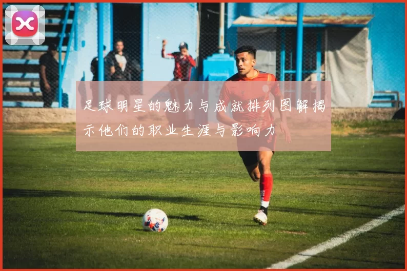 足球明星的魅力与成就排列图解揭示他们的职业生涯与影响力