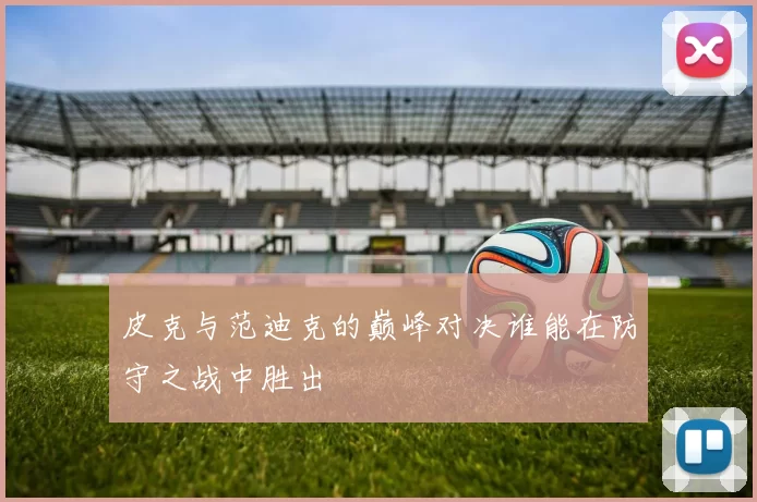 皮克与范迪克的巅峰对决谁能在防守之战中胜出