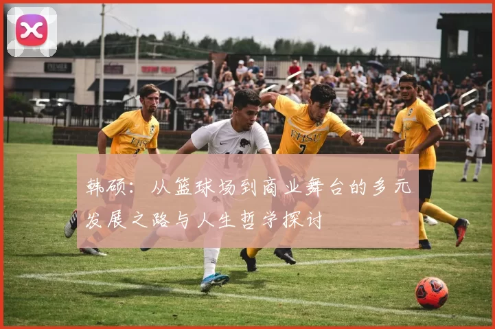 韩硕：从篮球场到商业舞台的多元发展之路与人生哲学探讨