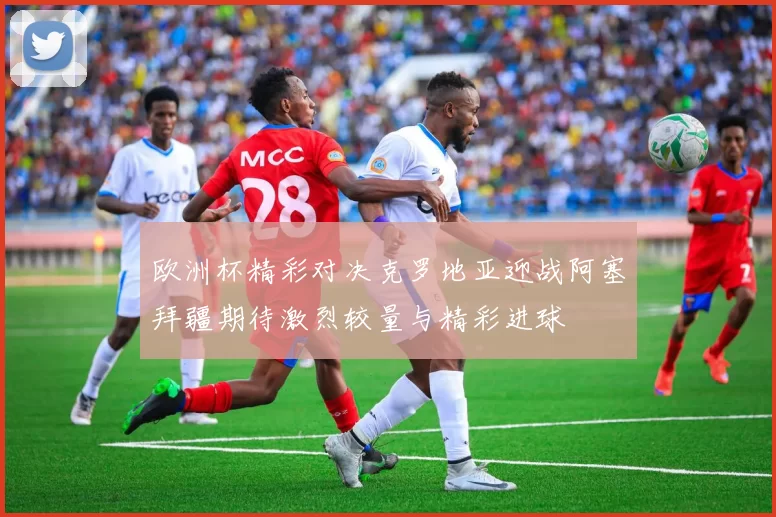 欧洲杯精彩对决克罗地亚迎战阿塞拜疆期待激烈较量与精彩进球